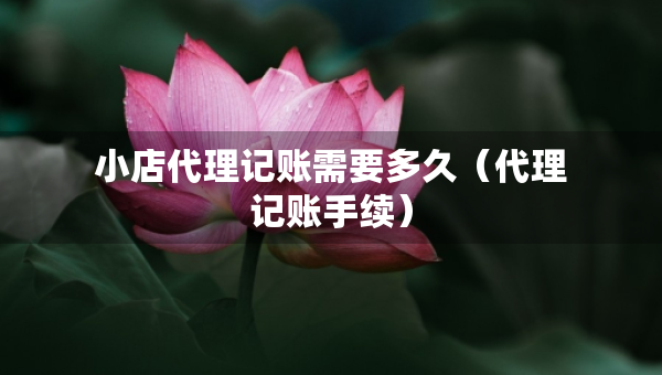 小店代理記賬需要多久（代理記賬手續(xù)）
