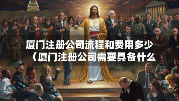 廈門注冊公司流程和費用多少（廈門注冊公司需要具備什么條件）