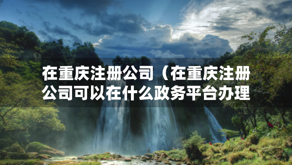 在重慶注冊公司（在重慶注冊公司可以在什么政務平臺辦理注冊手續(xù)）