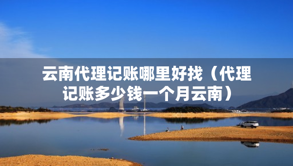云南代理記賬哪里好找（代理記賬多少錢(qián)一個(gè)月云南）