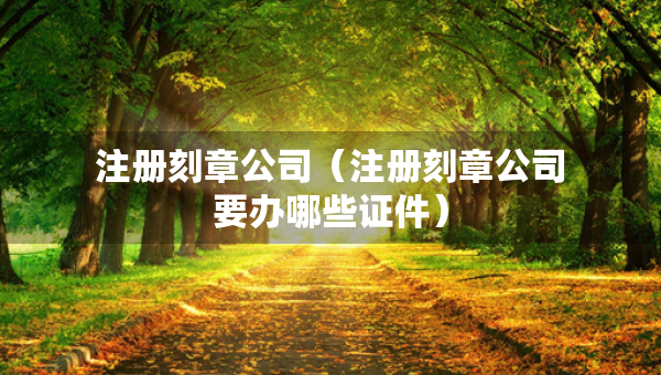 注冊刻章公司（注冊刻章公司要辦哪些證件）