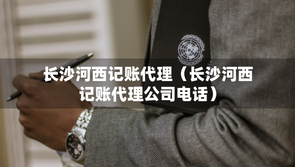 長(zhǎng)沙河西記賬代理（長(zhǎng)沙河西記賬代理公司電話）
