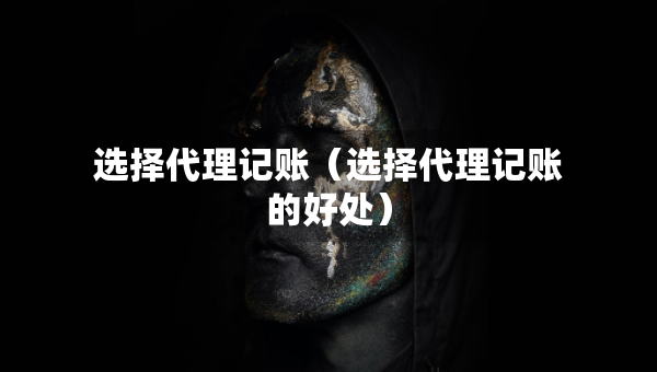 選擇代理記賬（選擇代理記賬的好處）