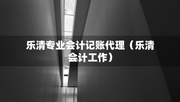 樂(lè)清專業(yè)會(huì)計(jì)記賬代理（樂(lè)清會(huì)計(jì)工作）