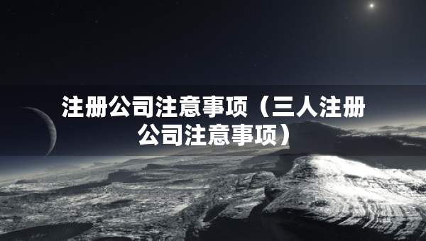注冊公司注意事項(xiàng)（三人注冊公司注意事項(xiàng)）