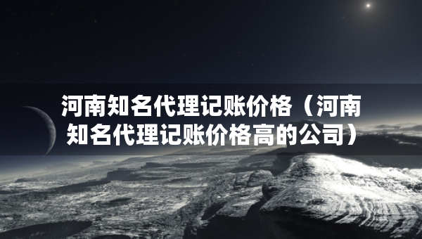 河南知名代理記賬價格（河南知名代理記賬價格高的公司）