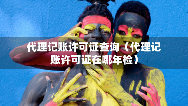 代理記賬許可證查詢（代理記賬許可證在哪年檢）