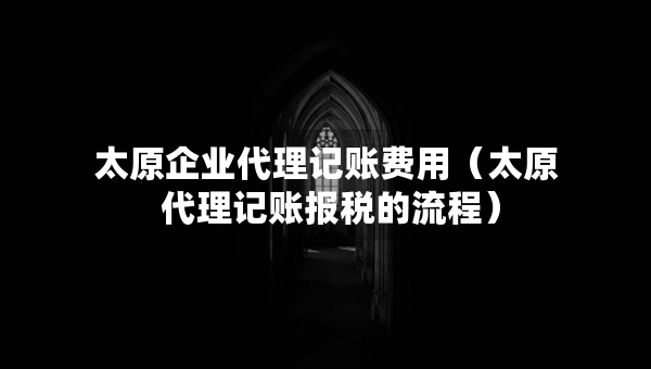 太原企業(yè)代理記賬費(fèi)用（太原 代理記賬報(bào)稅的流程）