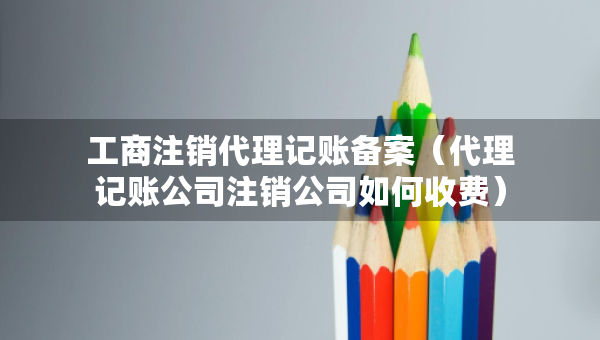 工商注銷代理記賬備案（代理記賬公司注銷公司如何收費(fèi)）