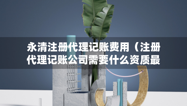 永清注冊代理記賬費用（注冊代理記賬公司需要什么資質(zhì)最新）