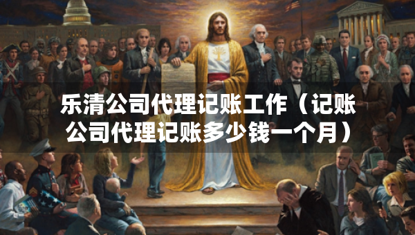樂(lè)清公司代理記賬工作（記賬公司代理記賬多少錢(qián)一個(gè)月）