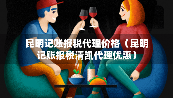 昆明記賬報(bào)稅代理價格（昆明記賬報(bào)稅清凱代理優(yōu)惠）