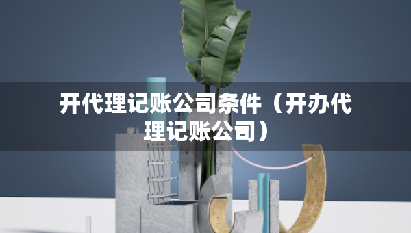開代理記賬公司條件（開辦代理記賬公司）