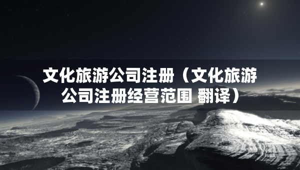 文化旅游公司注冊(cè)（文化旅游公司注冊(cè)經(jīng)營(yíng)范圍 翻譯）