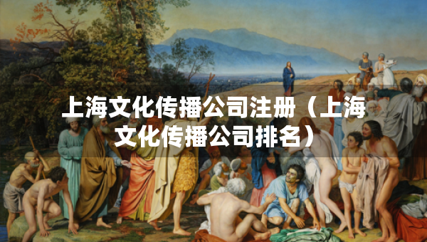 上海文化傳播公司注冊(cè)（上海文化傳播公司排名）