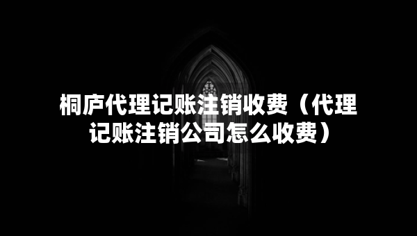 桐廬代理記賬注銷收費(fèi)（代理記賬注銷公司怎么收費(fèi)）