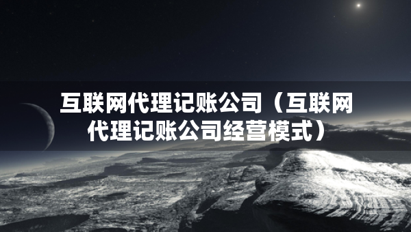 互聯(lián)網(wǎng)代理記賬公司（互聯(lián)網(wǎng)代理記賬公司經(jīng)營模式）