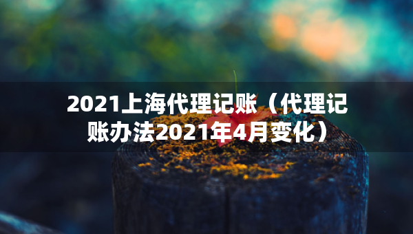 2021上海代理記賬（代理記賬辦法2021年4月變化）