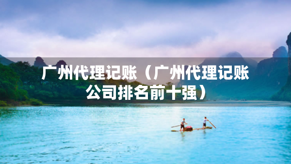 廣州代理記賬（廣州代理記賬公司排名前十強(qiáng)）