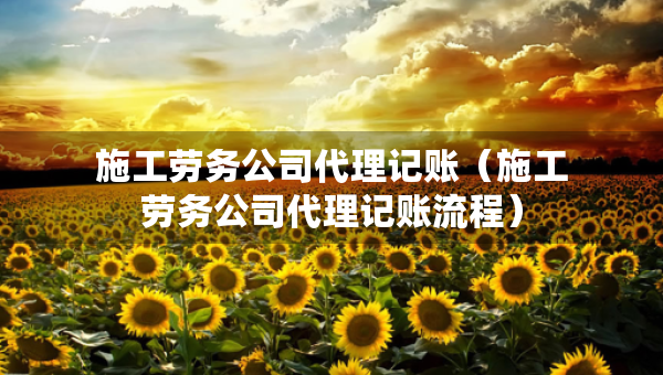施工勞務(wù)公司代理記賬（施工勞務(wù)公司代理記賬流程）