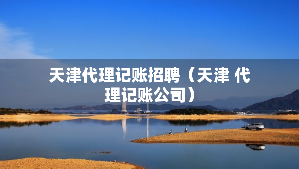 天津代理記賬招聘（天津 代理記賬公司）