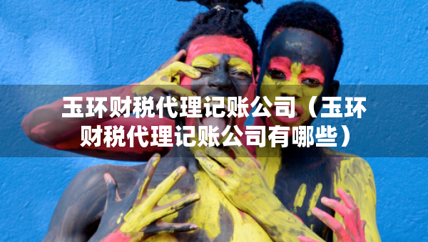 玉環(huán)財稅代理記賬公司（玉環(huán)財稅代理記賬公司有哪些）