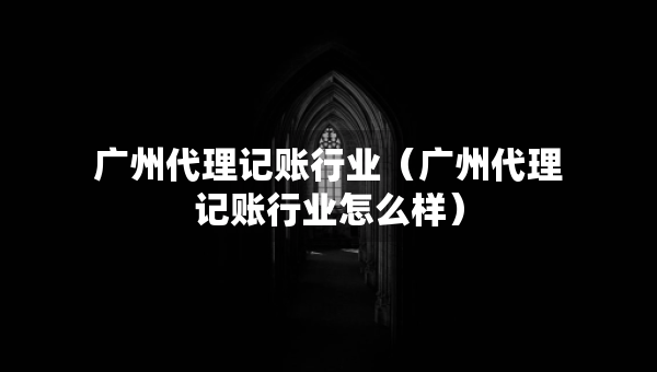 廣州代理記賬行業(yè)（廣州代理記賬行業(yè)怎么樣）