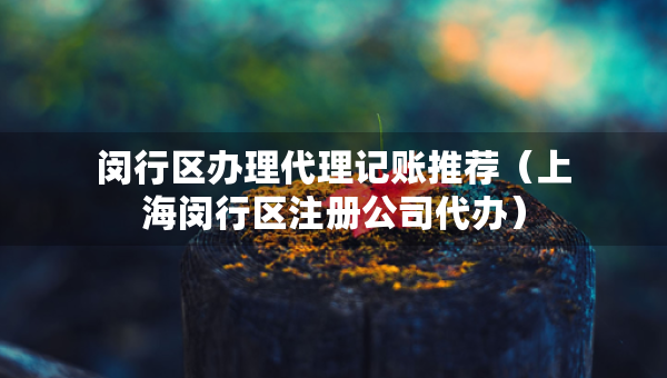 閔行區(qū)辦理代理記賬推薦（上海閔行區(qū)注冊公司代辦）