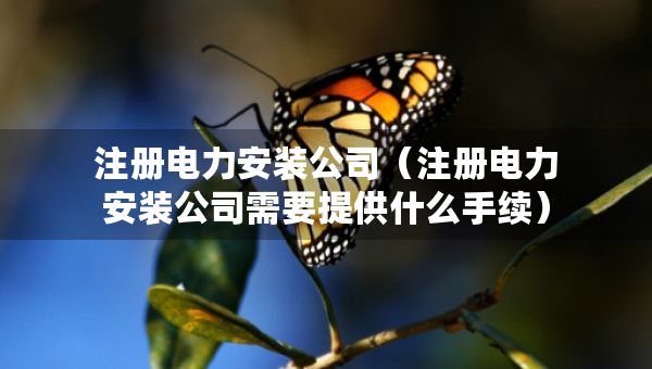 注冊電力安裝公司（注冊電力安裝公司需要提供什么手續(xù)）