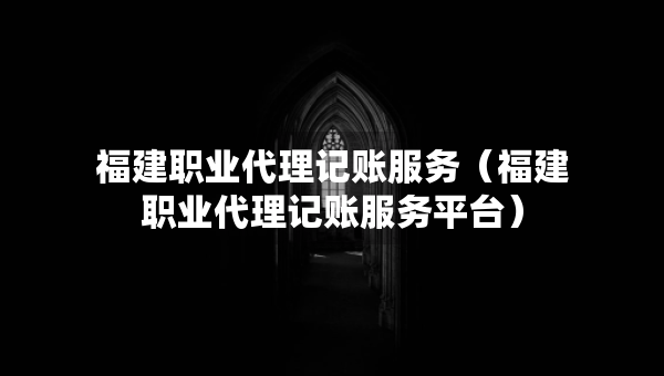 福建職業(yè)代理記賬服務(wù)（福建職業(yè)代理記賬服務(wù)平臺(tái)）