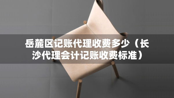 岳麓區(qū)記賬代理收費(fèi)多少（長沙代理會計(jì)記賬收費(fèi)標(biāo)準(zhǔn)）