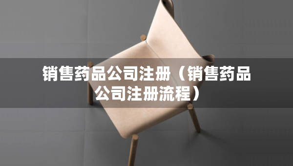 銷售藥品公司注冊（銷售藥品公司注冊流程）