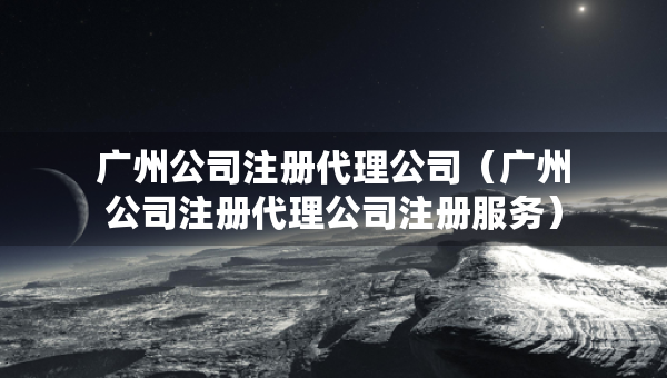 廣州公司注冊代理公司（廣州公司注冊代理公司注冊服務(wù)）