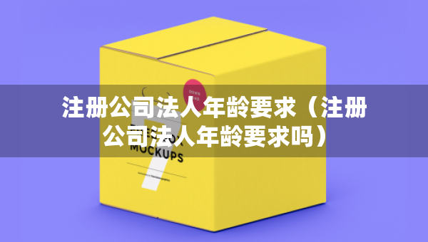 注冊公司法人年齡要求（注冊公司法人年齡要求嗎）