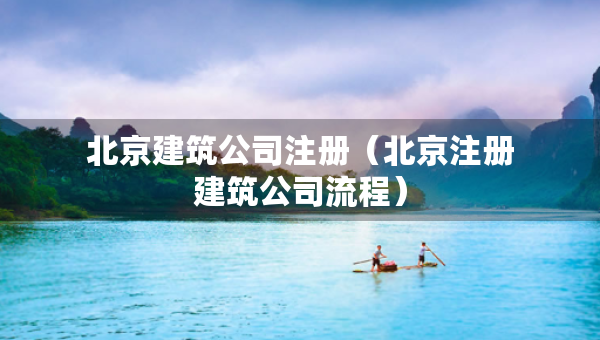 北京建筑公司注冊（北京注冊建筑公司流程）