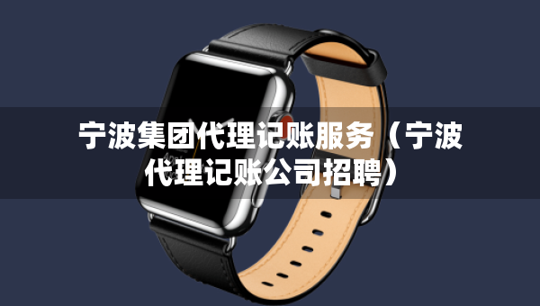 寧波集團(tuán)代理記賬服務(wù)（寧波代理記賬公司招聘）
