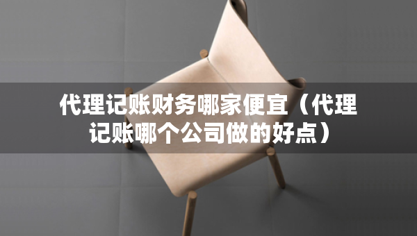 代理記賬財務(wù)哪家便宜（代理記賬哪個公司做的好點）