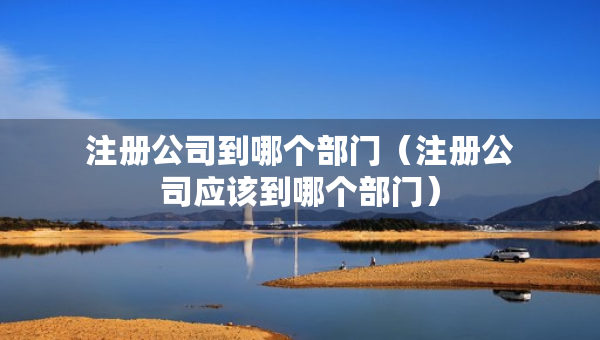 注冊(cè)公司到哪個(gè)部門（注冊(cè)公司應(yīng)該到哪個(gè)部門）