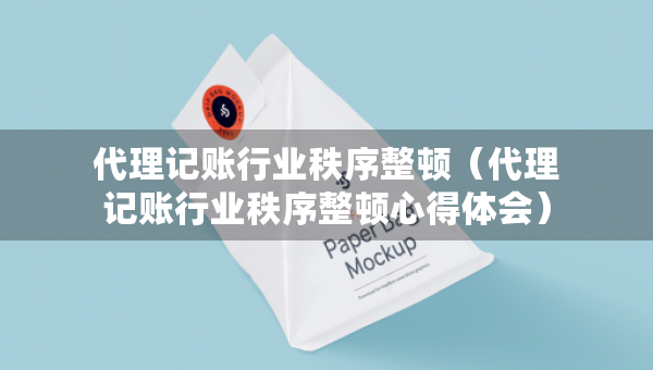 代理記賬行業(yè)秩序整頓（代理記賬行業(yè)秩序整頓心得體會(huì)）