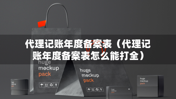 代理記賬年度備案表（代理記賬年度備案表怎么能打全）