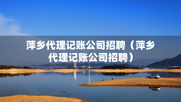 萍鄉(xiāng)代理記賬公司招聘（萍鄉(xiāng)代理記賬公司招聘）