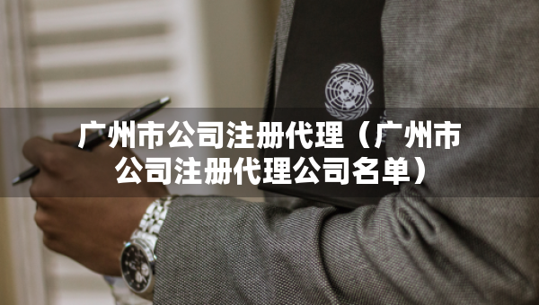 廣州市公司注冊(cè)代理（廣州市公司注冊(cè)代理公司名單）