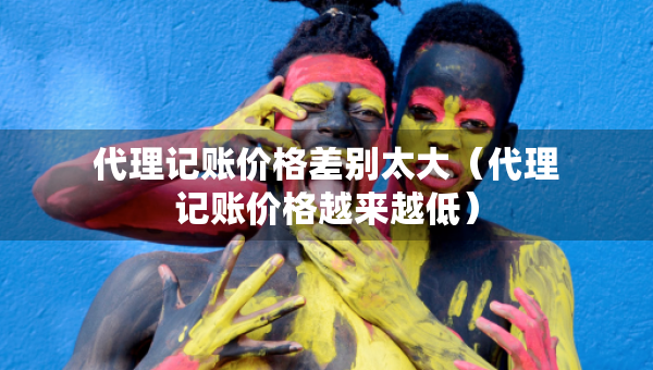 代理記賬價(jià)格差別太大（代理記賬價(jià)格越來越低）