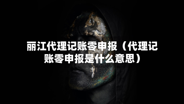麗江代理記賬零申報（代理記賬零申報是什么意思）