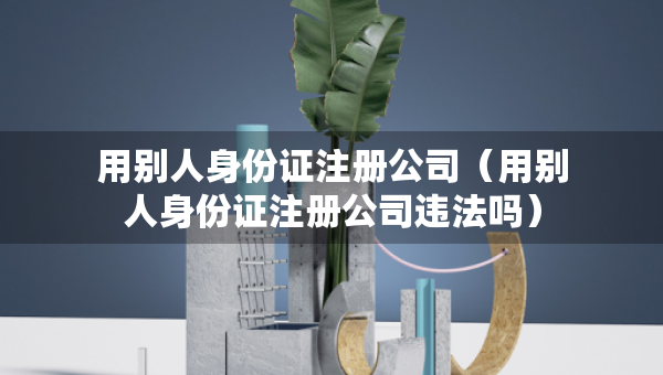 用別人身份證注冊公司（用別人身份證注冊公司違法嗎）