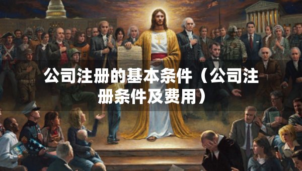 公司注冊(cè)的基本條件（公司注冊(cè)條件及費(fèi)用）