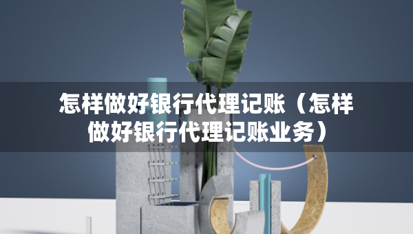 怎樣做好銀行代理記賬（怎樣做好銀行代理記賬業(yè)務(wù)）