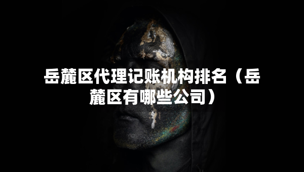 岳麓區(qū)代理記賬機構(gòu)排名（岳麓區(qū)有哪些公司）