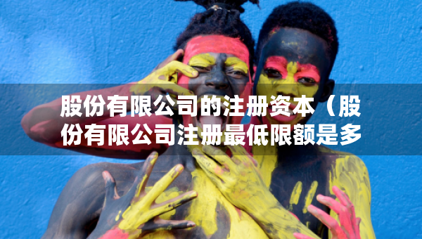 股份有限公司的注冊(cè)資本（股份有限公司注冊(cè)最低限額是多少）