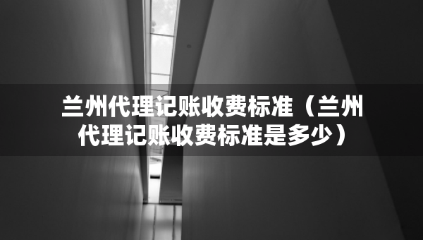 蘭州代理記賬收費(fèi)標(biāo)準(zhǔn)（蘭州代理記賬收費(fèi)標(biāo)準(zhǔn)是多少）